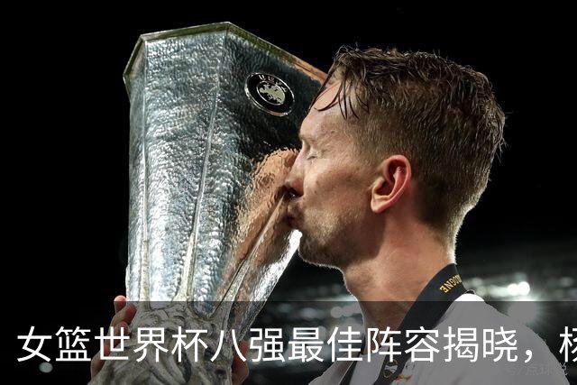 女篮世界杯八强最佳阵容揭晓，杨舒予独占鳌头